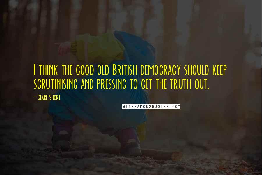 Clare Short Quotes: I think the good old British democracy should keep scrutinising and pressing to get the truth out.