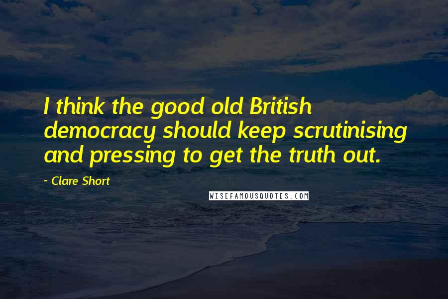 Clare Short Quotes: I think the good old British democracy should keep scrutinising and pressing to get the truth out.