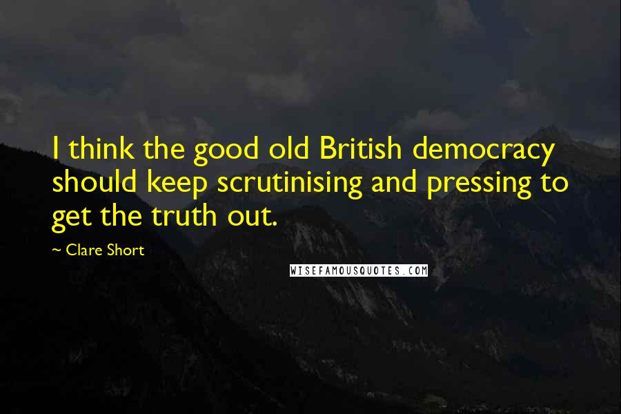 Clare Short Quotes: I think the good old British democracy should keep scrutinising and pressing to get the truth out.