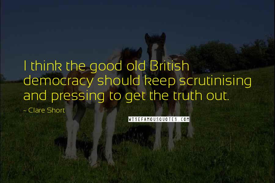 Clare Short Quotes: I think the good old British democracy should keep scrutinising and pressing to get the truth out.