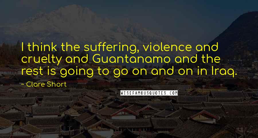 Clare Short Quotes: I think the suffering, violence and cruelty and Guantanamo and the rest is going to go on and on in Iraq.