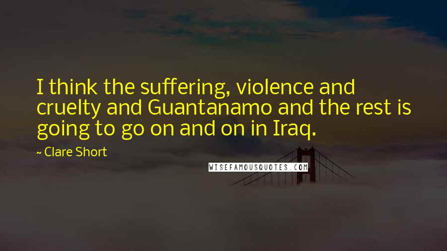 Clare Short Quotes: I think the suffering, violence and cruelty and Guantanamo and the rest is going to go on and on in Iraq.