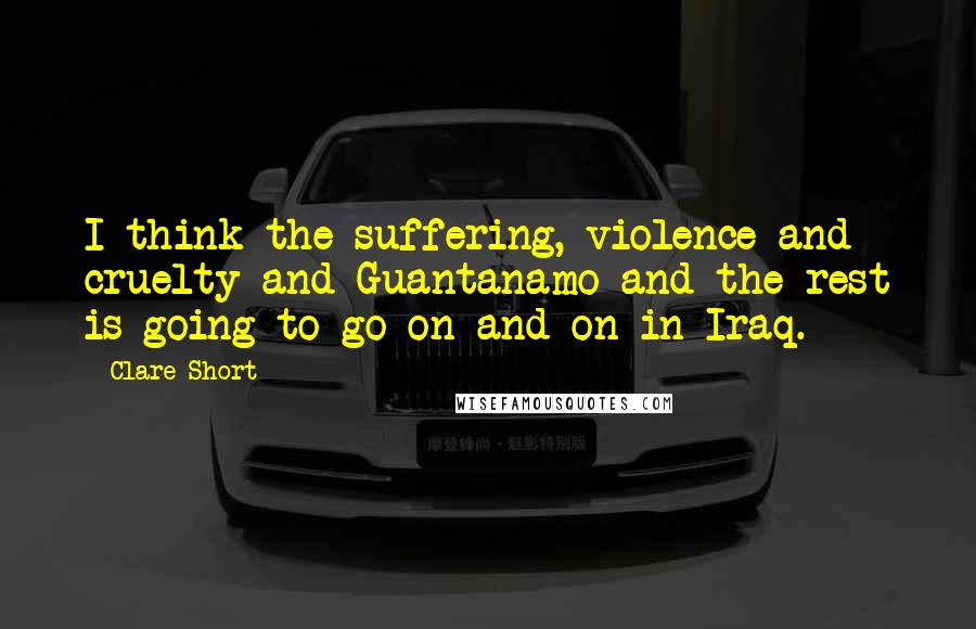 Clare Short Quotes: I think the suffering, violence and cruelty and Guantanamo and the rest is going to go on and on in Iraq.