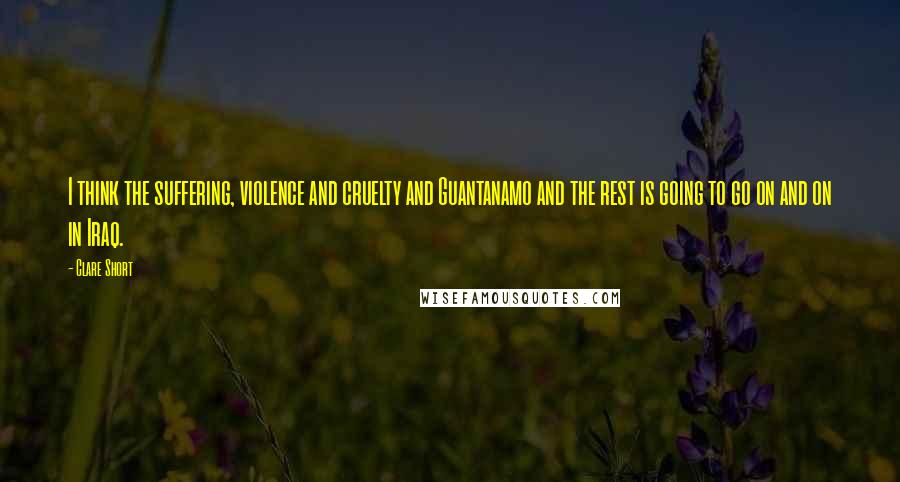 Clare Short Quotes: I think the suffering, violence and cruelty and Guantanamo and the rest is going to go on and on in Iraq.