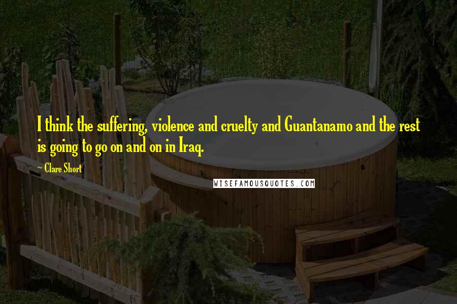 Clare Short Quotes: I think the suffering, violence and cruelty and Guantanamo and the rest is going to go on and on in Iraq.