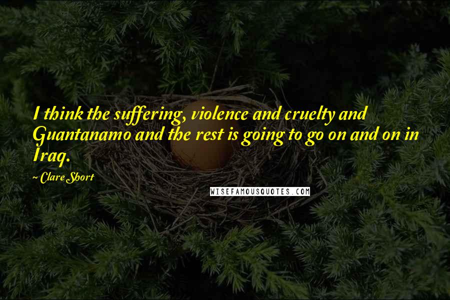 Clare Short Quotes: I think the suffering, violence and cruelty and Guantanamo and the rest is going to go on and on in Iraq.