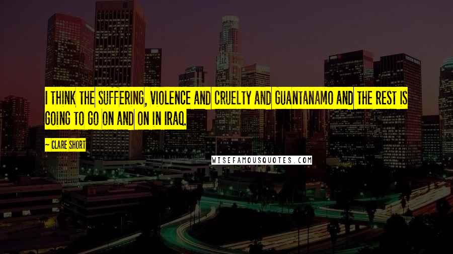 Clare Short Quotes: I think the suffering, violence and cruelty and Guantanamo and the rest is going to go on and on in Iraq.