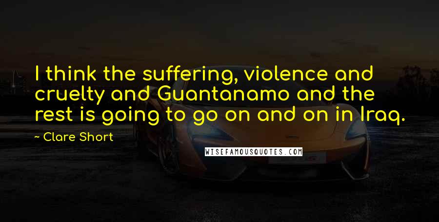 Clare Short Quotes: I think the suffering, violence and cruelty and Guantanamo and the rest is going to go on and on in Iraq.