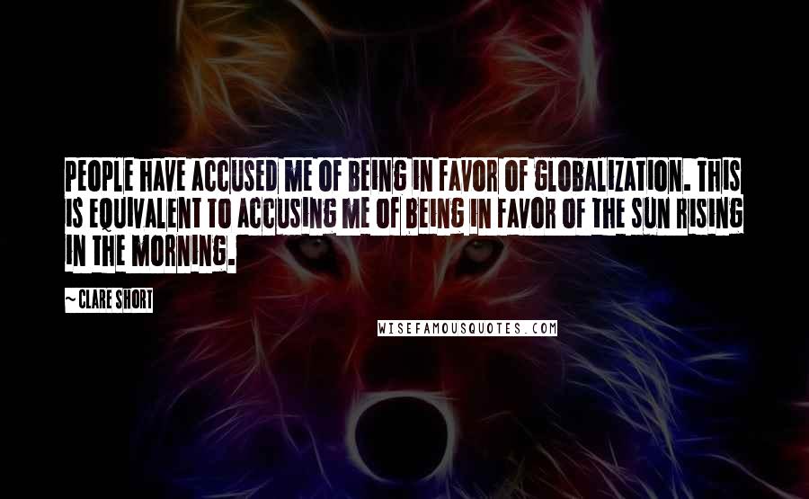 Clare Short Quotes: People have accused me of being in favor of globalization. This is equivalent to accusing me of being in favor of the sun rising in the morning.
