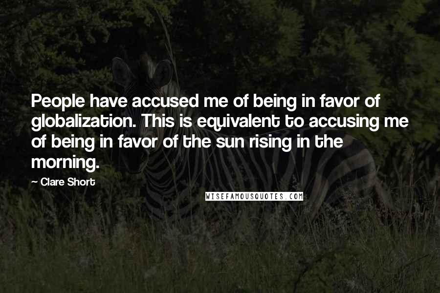 Clare Short Quotes: People have accused me of being in favor of globalization. This is equivalent to accusing me of being in favor of the sun rising in the morning.