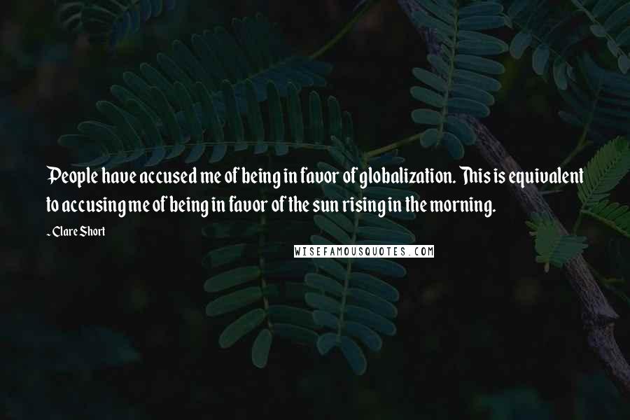 Clare Short Quotes: People have accused me of being in favor of globalization. This is equivalent to accusing me of being in favor of the sun rising in the morning.