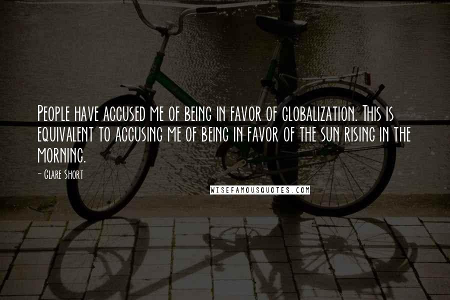 Clare Short Quotes: People have accused me of being in favor of globalization. This is equivalent to accusing me of being in favor of the sun rising in the morning.