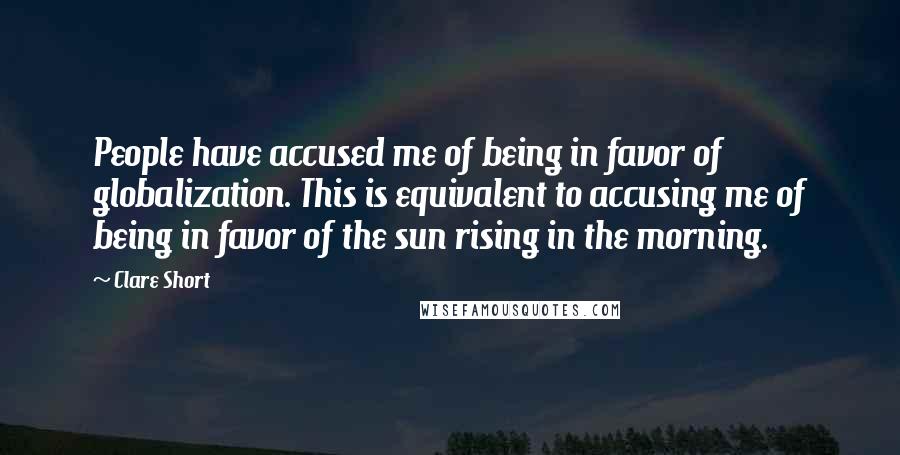 Clare Short Quotes: People have accused me of being in favor of globalization. This is equivalent to accusing me of being in favor of the sun rising in the morning.