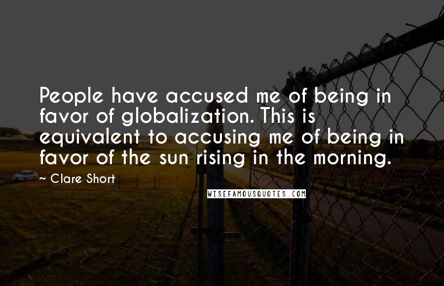 Clare Short Quotes: People have accused me of being in favor of globalization. This is equivalent to accusing me of being in favor of the sun rising in the morning.