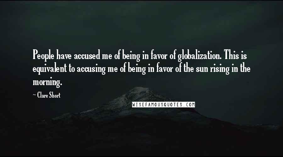Clare Short Quotes: People have accused me of being in favor of globalization. This is equivalent to accusing me of being in favor of the sun rising in the morning.