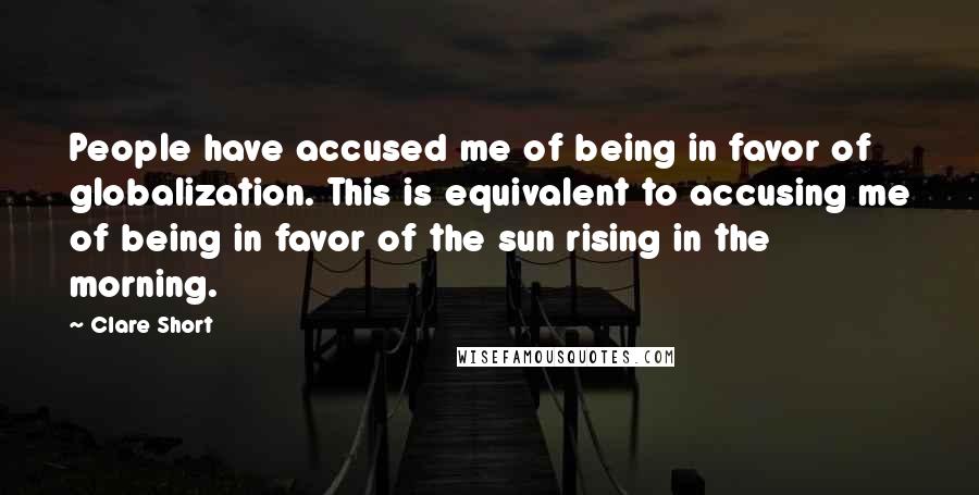 Clare Short Quotes: People have accused me of being in favor of globalization. This is equivalent to accusing me of being in favor of the sun rising in the morning.