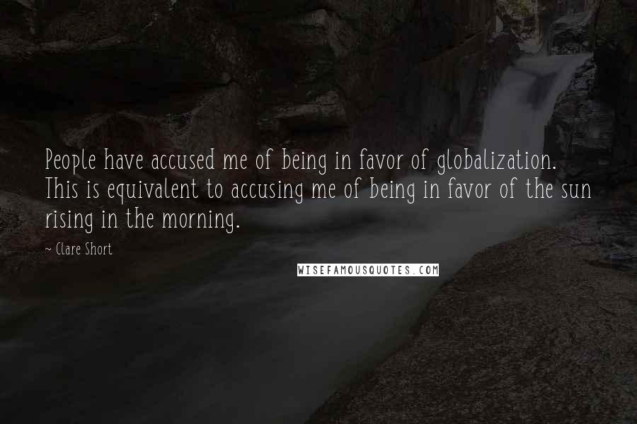 Clare Short Quotes: People have accused me of being in favor of globalization. This is equivalent to accusing me of being in favor of the sun rising in the morning.