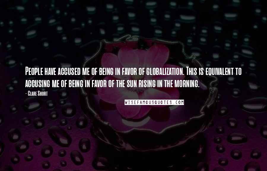 Clare Short Quotes: People have accused me of being in favor of globalization. This is equivalent to accusing me of being in favor of the sun rising in the morning.