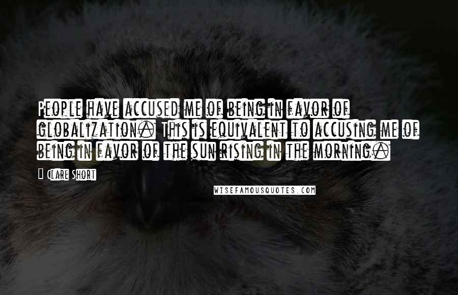 Clare Short Quotes: People have accused me of being in favor of globalization. This is equivalent to accusing me of being in favor of the sun rising in the morning.