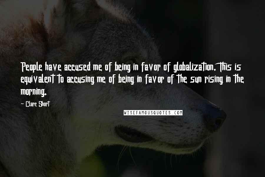 Clare Short Quotes: People have accused me of being in favor of globalization. This is equivalent to accusing me of being in favor of the sun rising in the morning.