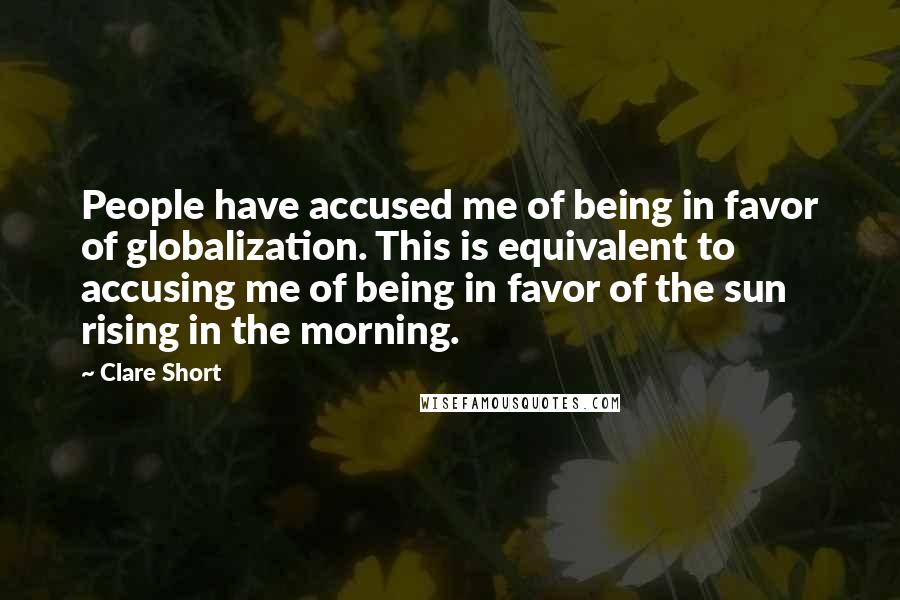 Clare Short Quotes: People have accused me of being in favor of globalization. This is equivalent to accusing me of being in favor of the sun rising in the morning.