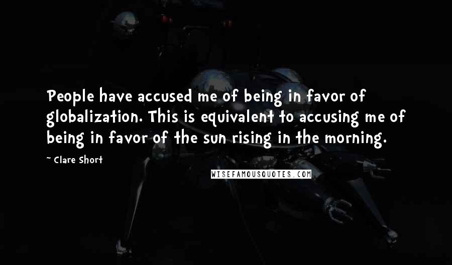 Clare Short Quotes: People have accused me of being in favor of globalization. This is equivalent to accusing me of being in favor of the sun rising in the morning.