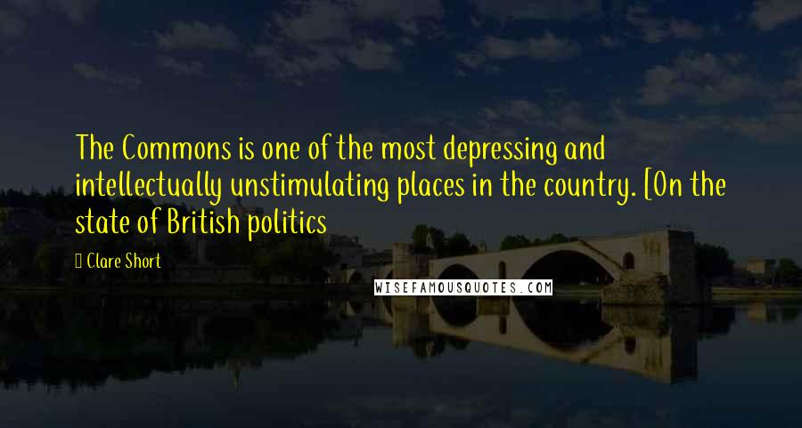 Clare Short Quotes: The Commons is one of the most depressing and intellectually unstimulating places in the country. [On the state of British politics