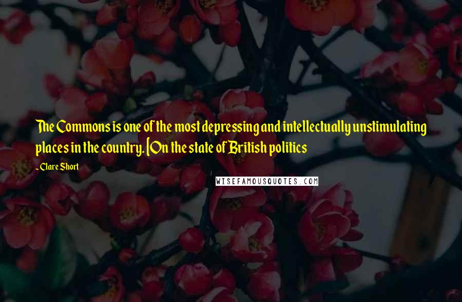 Clare Short Quotes: The Commons is one of the most depressing and intellectually unstimulating places in the country. [On the state of British politics