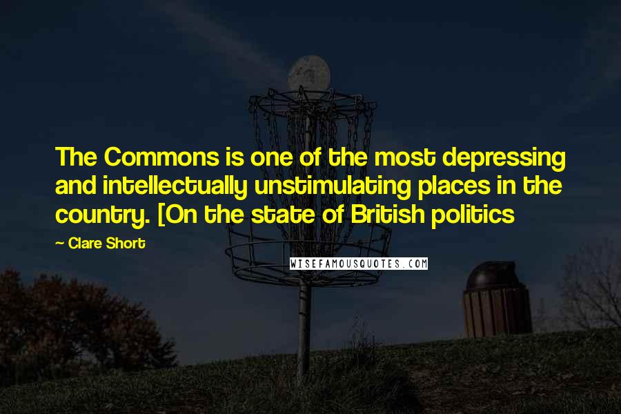 Clare Short Quotes: The Commons is one of the most depressing and intellectually unstimulating places in the country. [On the state of British politics