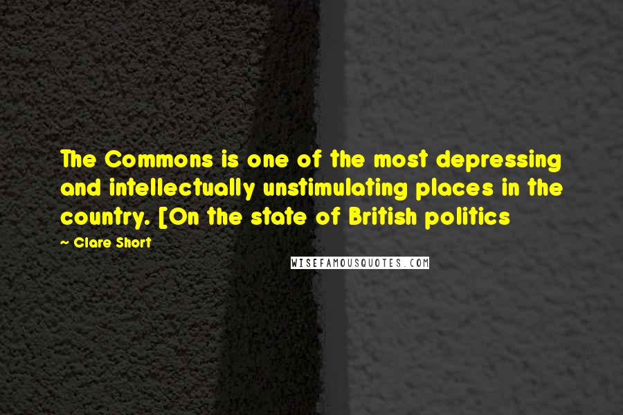 Clare Short Quotes: The Commons is one of the most depressing and intellectually unstimulating places in the country. [On the state of British politics