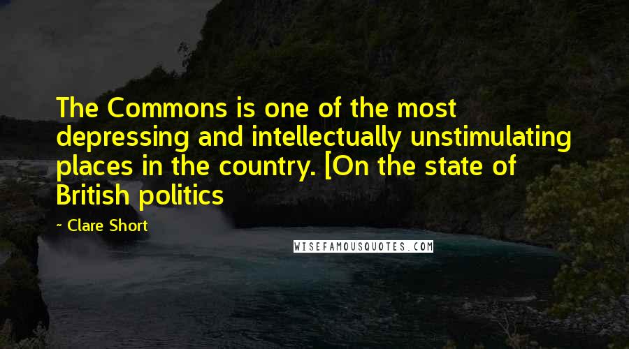 Clare Short Quotes: The Commons is one of the most depressing and intellectually unstimulating places in the country. [On the state of British politics