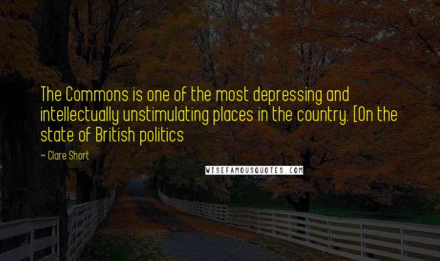 Clare Short Quotes: The Commons is one of the most depressing and intellectually unstimulating places in the country. [On the state of British politics