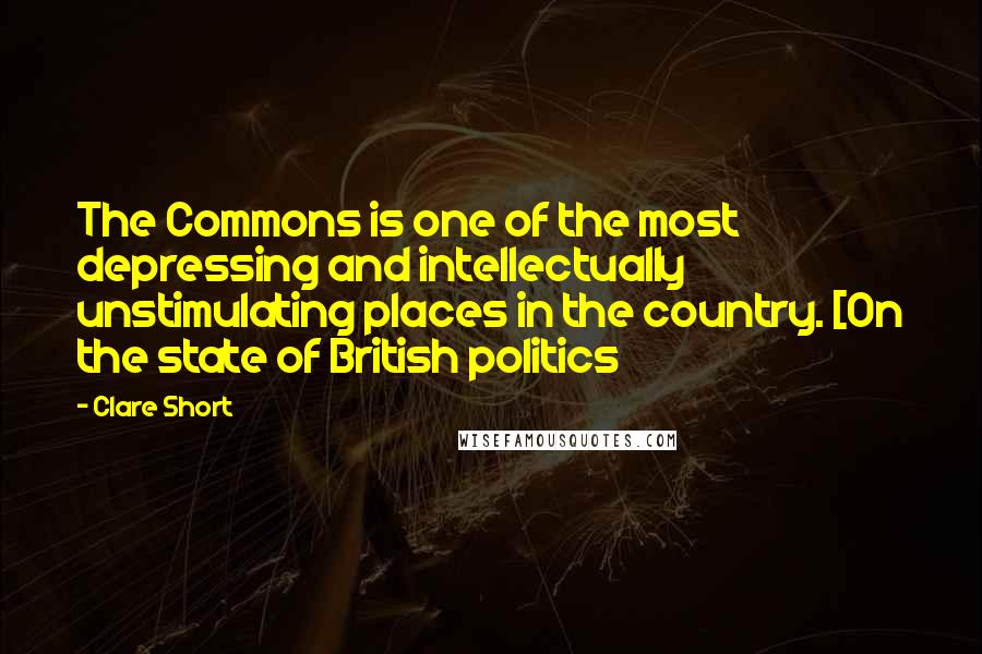 Clare Short Quotes: The Commons is one of the most depressing and intellectually unstimulating places in the country. [On the state of British politics