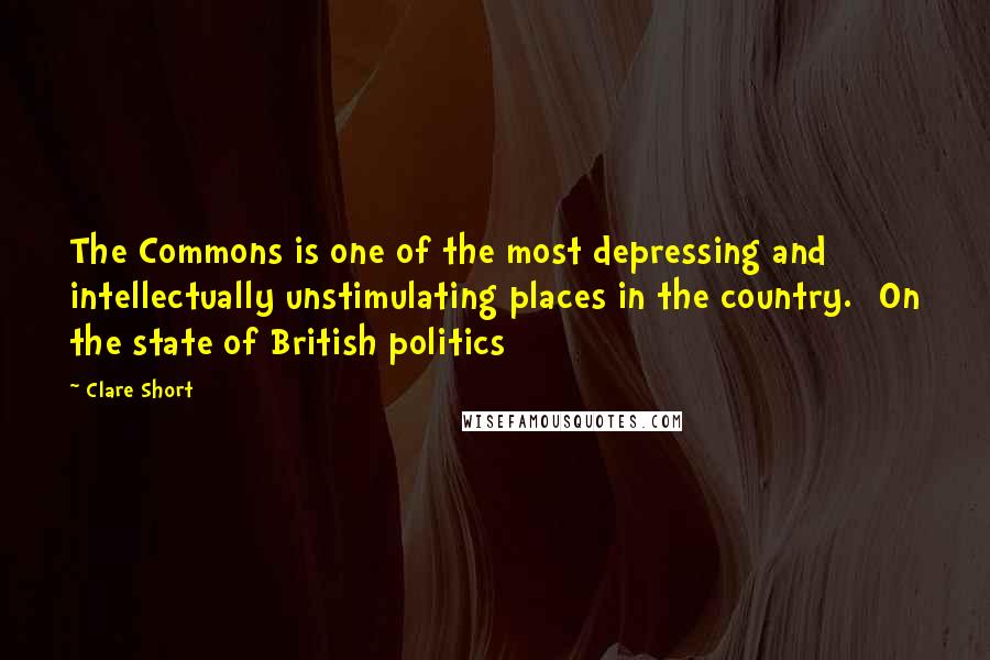 Clare Short Quotes: The Commons is one of the most depressing and intellectually unstimulating places in the country. [On the state of British politics