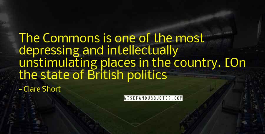 Clare Short Quotes: The Commons is one of the most depressing and intellectually unstimulating places in the country. [On the state of British politics