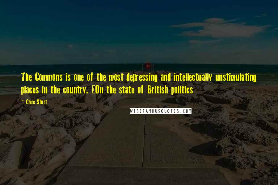 Clare Short Quotes: The Commons is one of the most depressing and intellectually unstimulating places in the country. [On the state of British politics