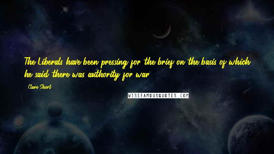 Clare Short Quotes: The Liberals have been pressing for the brief on the basis of which he said there was authority for war.