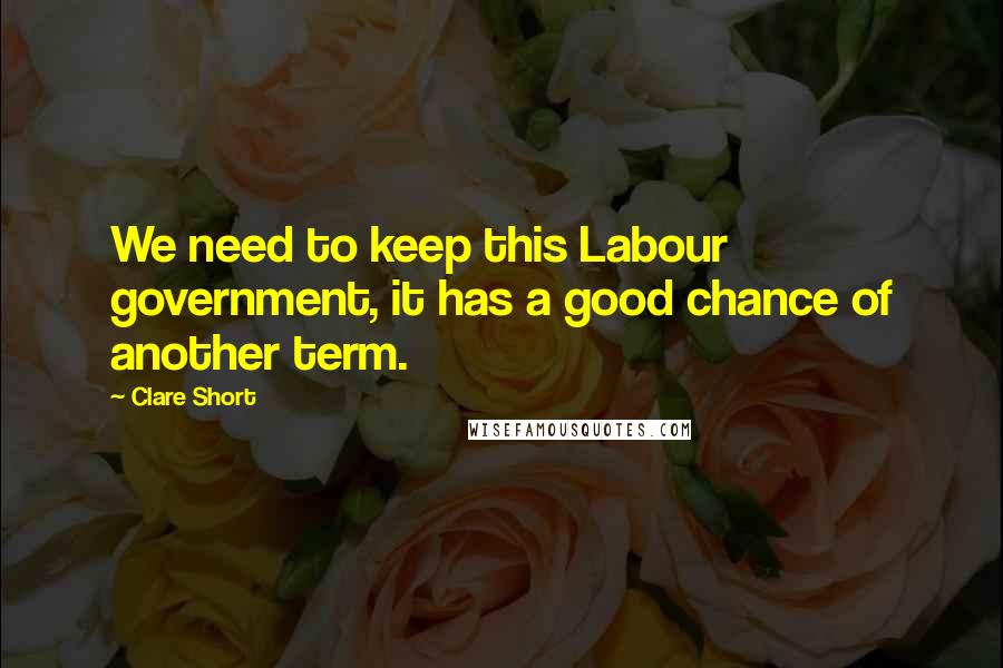 Clare Short Quotes: We need to keep this Labour government, it has a good chance of another term.