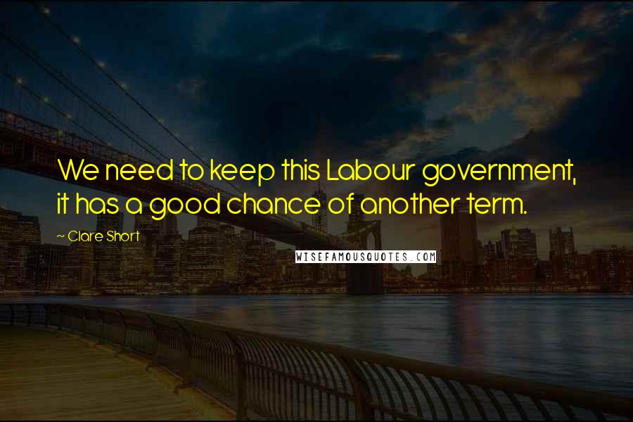 Clare Short Quotes: We need to keep this Labour government, it has a good chance of another term.