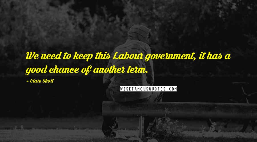 Clare Short Quotes: We need to keep this Labour government, it has a good chance of another term.