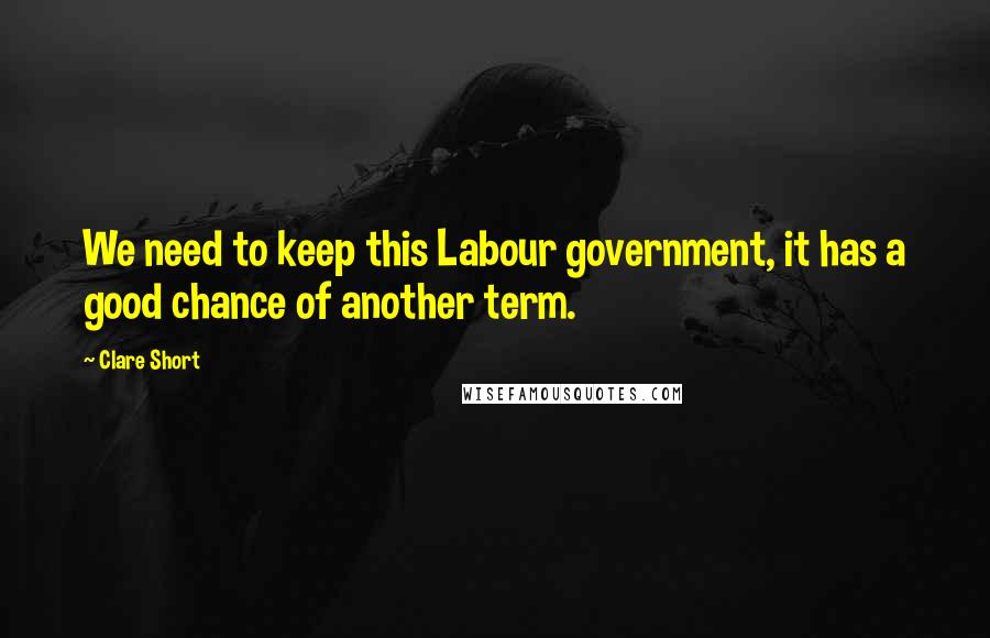 Clare Short Quotes: We need to keep this Labour government, it has a good chance of another term.