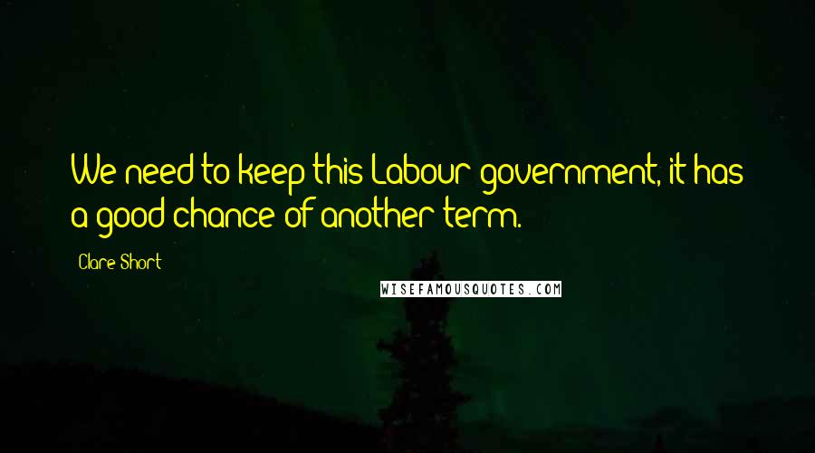 Clare Short Quotes: We need to keep this Labour government, it has a good chance of another term.