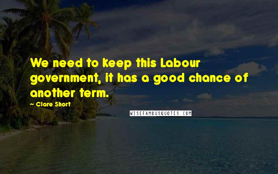 Clare Short Quotes: We need to keep this Labour government, it has a good chance of another term.