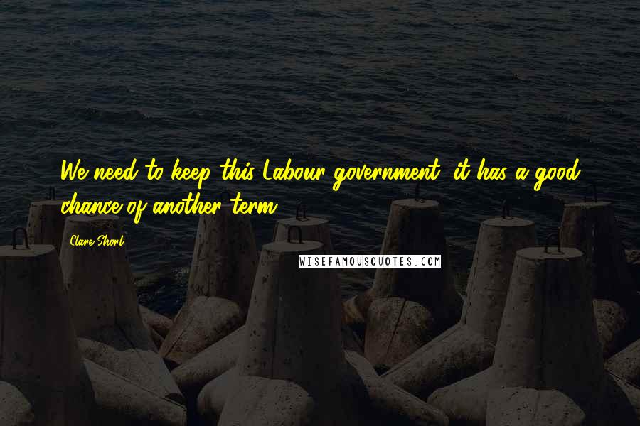 Clare Short Quotes: We need to keep this Labour government, it has a good chance of another term.