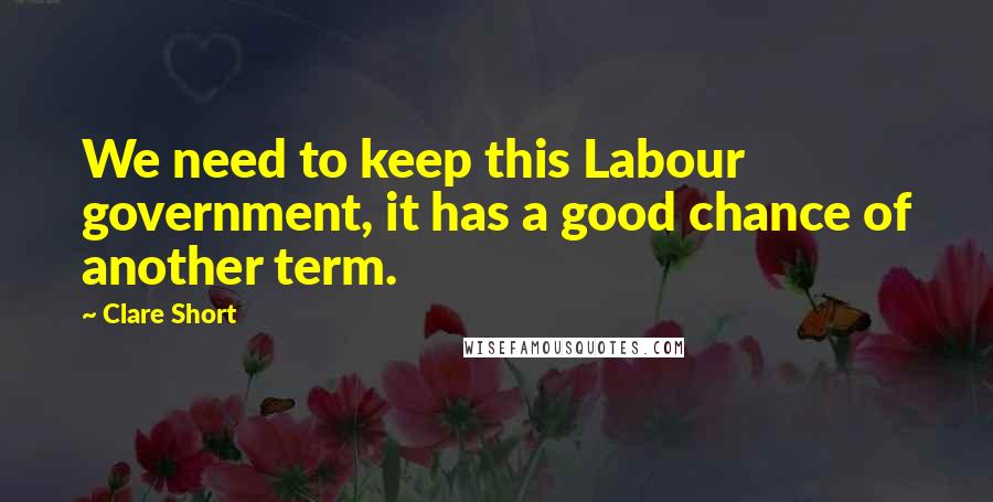 Clare Short Quotes: We need to keep this Labour government, it has a good chance of another term.