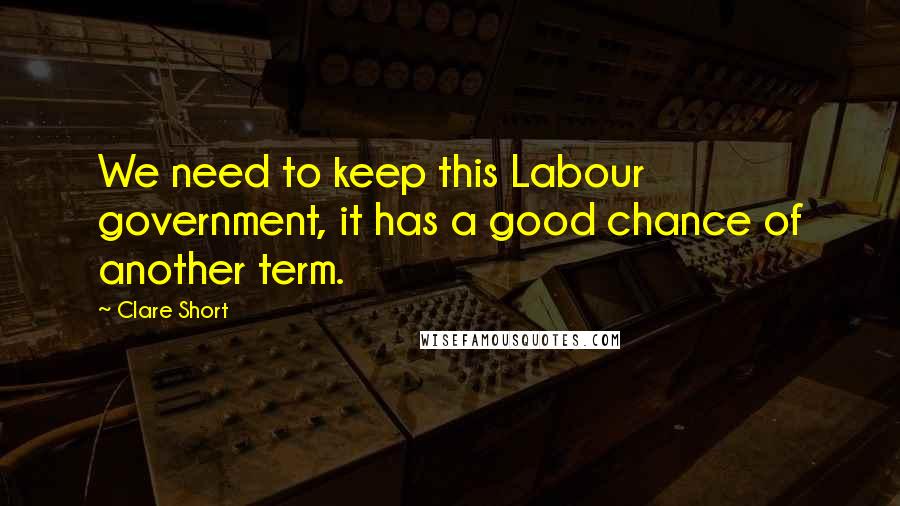 Clare Short Quotes: We need to keep this Labour government, it has a good chance of another term.