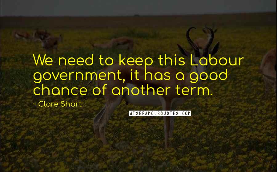 Clare Short Quotes: We need to keep this Labour government, it has a good chance of another term.