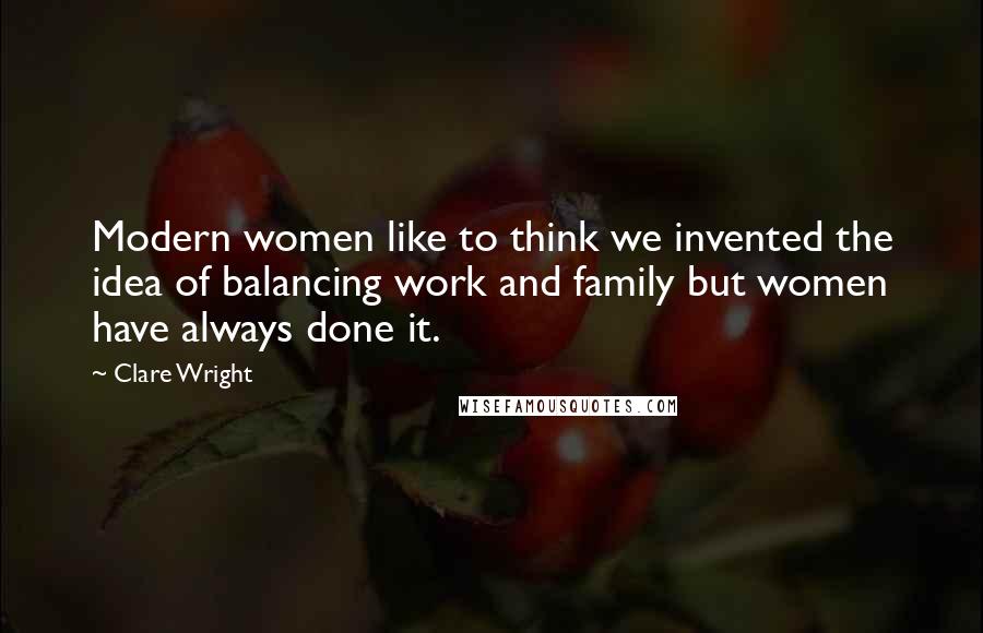 Clare Wright Quotes: Modern women like to think we invented the idea of balancing work and family but women have always done it.