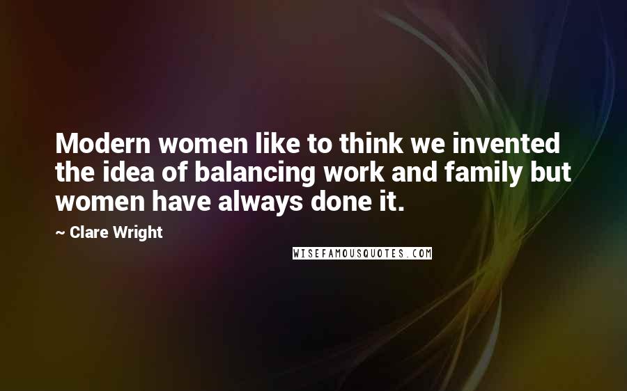 Clare Wright Quotes: Modern women like to think we invented the idea of balancing work and family but women have always done it.