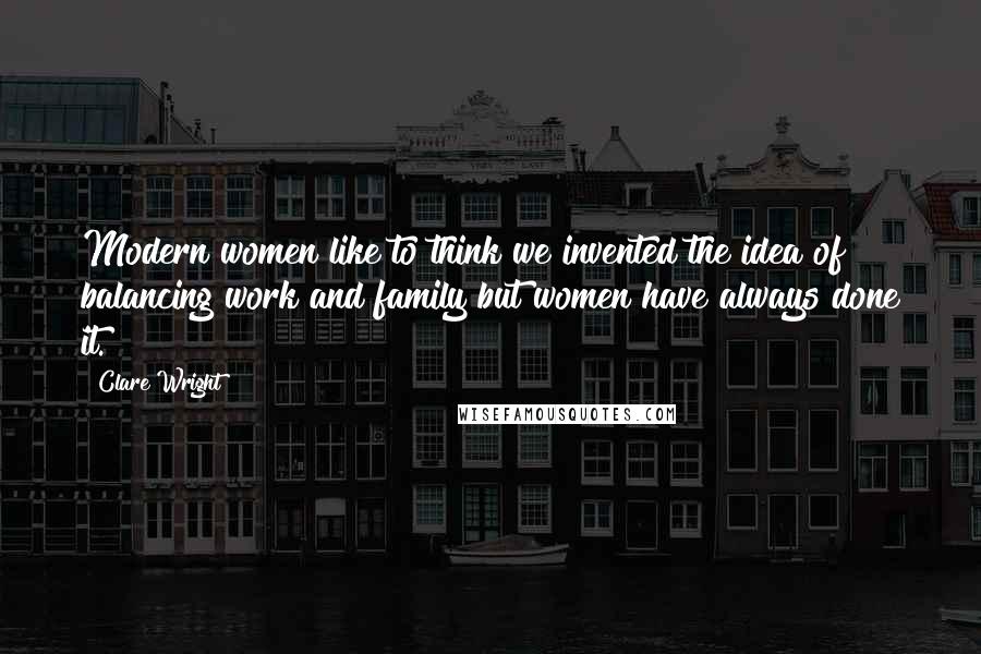 Clare Wright Quotes: Modern women like to think we invented the idea of balancing work and family but women have always done it.